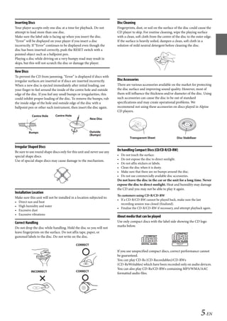 00ALPINE.book Page 5 Wednesday, January 20, 2010 2:30 PM




   Inserting Discs                                                         Disc Cleaning
   Your player accepts only one disc at a time for playback. Do not        Fingerprints, dust, or soil on the surface of the disc could cause the
   attempt to load more than one disc.                                     CD player to skip. For routine cleaning, wipe the playing surface
   Make sure the label side is facing up when you insert the disc.         with a clean, soft cloth from the centre of the disc to the outer edge.
   “Error” will be displayed on your player if you insert a disc           If the surface is heavily soiled, dampen a clean, soft cloth in a
   incorrectly. If “Error” continues to be displayed even though the       solution of mild neutral detergent before cleaning the disc.
   disc has been inserted correctly, push the RESET switch with a
   pointed object such as a ballpoint pen.
   Playing a disc while driving on a very bumpy road may result in
   skips, but this will not scratch the disc or damage the player.

   New Discs
   To prevent the CD from jamming, “Error” is displayed if discs with
   irregular surfaces are inserted or if discs are inserted incorrectly.   Disc Accessories
   When a new disc is ejected immediately after initial loading, use       There are various accessories available on the market for protecting
   your finger to feel around the inside of the centre hole and outside    the disc surface and improving sound quality. However, most of
   edge of the disc. If you feel any small bumps or irregularities, this   them will influence the thickness and/or diameter of the disc. Using
   could inhibit proper loading of the disc. To remove the bumps, rub      such accessories can cause the disc to be out of standard
   the inside edge of the hole and outside edge of the disc with a         specifications and may create operational problems. We
   ballpoint pen or other such instrument, then insert the disc again.     recommend not using these accessories on discs played in Alpine
                                                                           CD players.
                Centre Hole      Centre Hole
                                                           New Disc



               Bumps                                      Outside
                                                          (Bumps)
                                                                                     Transparent Sheet                   Disc Stabilizer

   Irregular Shaped Discs
   Be sure to use round shape discs only for this unit and never use any
                                                                           On handling Compact Discs (CD/CD-R/CD-RW)
   special shape discs.                                                    •   Do not touch the surface.
   Use of special shape discs may cause damage to the mechanism.           •   Do not expose the disc to direct sunlight.
                                                                           •   Do not affix stickers or labels.
                                                                           •   Clean the disc when it is dusty.
                                                                           •   Make sure that there are no bumps around the disc.
                                                                           •   Do not use commercially available disc accessories.
                                                                           Do not leave the disc in the car or the unit for a long time. Never
                                                                           expose the disc to direct sunlight. Heat and humidity may damage
                                                                           the CD and you may not be able to play it again.
   Installation Location
                                                                           To customers using CD-R/CD-RW
   Make sure this unit will not be installed in a location subjected to:
                                                                           • If a CD-R/CD-RW cannot be played back, make sure the last
   •   Direct sun and heat
                                                                             recording session was closed (finalized).
   •   High humidity and water
                                                                           • Finalize the CD-R/CD-RW if necessary, and attempt playback again.
   •   Excessive dust
   •   Excessive vibrations
                                                                           About media that can be played
   Correct Handling                                                        Use only compact discs with the label side showing the CD logo
                                                                           marks below.
   Do not drop the disc while handling. Hold the disc so you will not
   leave fingerprints on the surface. Do not affix tape, paper, or
   gummed labels to the disc. Do not write on the disc.

                                                CORRECT

                                                                           If you use unspecified compact discs, correct performance cannot
                                                                           be guaranteed.
                                                                           You can play CD-Rs (CD-Recordables)/CD-RWs
                                                                           (CD-ReWritables) which have been recorded only on audio devices.
                                                                           You can also play CD-Rs/CD-RWs containing MP3/WMA/AAC
                INCORRECT                       CORRECT
                                                                           formatted audio files.




                                                                                                                                           5-EN

                                                                                                         ALPINE CDA-117E 68-14470Z54-B (EN)
 