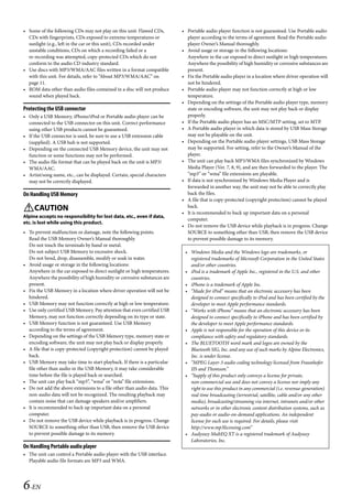 00ALPINE.book Page 6 Wednesday, January 20, 2010 2:30 PM




   • Some of the following CDs may not play on this unit: Flawed CDs,        • Portable audio player function is not guaranteed. Use Portable audio
     CDs with fingerprints, CDs exposed to extreme temperatures or             player according to the terms of agreement. Read the Portable audio
     sunlight (e.g., left in the car or this unit), CDs recorded under         player Owner’s Manual thoroughly.
     unstable conditions, CDs on which a recording failed or a               • Avoid usage or storage in the following locations:
     re-recording was attempted, copy-protected CDs which do not               Anywhere in the car exposed to direct sunlight or high temperatures.
     conform to the audio CD industry standard.                                Anywhere the possibility of high humidity or corrosive substances are
   • Use discs with MP3/WMA/AAC files written in a format compatible           present.
     with this unit. For details, refer to “About MP3/WMA/AAC” on            • Fix the Portable audio player in a location where driver operation will
     page 11.                                                                  not be hindered.
   • ROM data other than audio files contained in a disc will not produce    • Portable audio player may not function correctly at high or low
     sound when played back.                                                   temperature.
                                                                             • Depending on the settings of the Portable audio player type, memory
   Protecting the USB connector                                                state or encoding software, the unit may not play back or display
   • Only a USB Memory, iPhone/iPod or Portable audio player can be            properly.
     connected to the USB connector on this unit. Correct performance        • If the Portable audio player has an MSC/MTP setting, set to MTP.
     using other USB products cannot be guaranteed.                          • A Portable audio player in which data is stored by USB Mass Storage
   • If the USB connector is used, be sure to use a USB extension cable        may not be playable on the unit.
     (supplied). A USB hub is not supported.                                 • Depending on the Portable audio player settings, USB Mass Storage
   • Depending on the connected USB Memory device, the unit may not            may be supported. For setting, refer to the Owner’s Manual of the
     function or some functions may not be performed.                          player.
   • The audio file format that can be played back on the unit is MP3/       • The unit can play back MP3/WMA files synchronized by Windows
     WMA/AAC.                                                                  Media Player (Ver. 7, 8, 9), and are then forwarded to the player. The
   • Artist/song name, etc., can be displayed. Certain, special characters     “mp3” or “wma” file extensions are playable.
     may not be correctly displayed.                                         • If data is not synchronized by Windows Media Player and is
                                                                               forwarded in another way, the unit may not be able to correctly play
   On Handling USB Memory                                                      back the files.
                                                                             • A file that is copy-protected (copyright protection) cannot be played
                                                                               back.
   CAUTION                                                                  • It is recommended to back up important data on a personal
   Alpine accepts no responsibility for lost data, etc., even if data,
                                                                               computer.
   etc. is lost while using this product.
                                                                             • Do not remove the USB device while playback is in progress. Change
   • To prevent malfunction or damage, note the following points.              SOURCE to something other than USB, then remove the USB device
     Read the USB Memory Owner’s Manual thoroughly.                            to prevent possible damage to its memory.
     Do not touch the terminals by hand or metal.
     Do not subject USB Memory to excessive shock.                            • Windows Media and the Windows logo are trademarks, or
     Do not bend, drop, disassemble, modify or soak in water.                   registered trademarks of Microsoft Corporation in the United States
   • Avoid usage or storage in the following locations:                         and/or other countries.
     Anywhere in the car exposed to direct sunlight or high temperatures.     • iPod is a trademark of Apple Inc., registered in the U.S. and other
     Anywhere the possibility of high humidity or corrosive substances are      countries.
     present.                                                                 • iPhone is a trademark of Apple Inc.
   • Fix the USB Memory in a location where driver operation will not be      • “Made for iPod” means that an electronic accessory has been
     hindered.                                                                  designed to connect specifically to iPod and has been certified by the
   • USB Memory may not function correctly at high or low temperature.          developer to meet Apple performance standards.
   • Use only certified USB Memory. Pay attention that even certified USB     • “Works with iPhone” means that an electronic accessory has been
     Memory, may not function correctly depending on its type or state.         designed to connect specifically to iPhone and has been certified by
   • USB Memory function is not guaranteed. Use USB Memory                      the developer to meet Apple performance standards.
     according to the terms of agreement.                                     • Apple is not responsible for the operation of this device or its
   • Depending on the settings of the USB Memory type, memory state or          compliance with safety and regulatory standards.
     encoding software, the unit may not play back or display properly.       • The BLUETOOTH word mark and logos are owned by the
   • A file that is copy-protected (copyright protection) cannot be played      Bluetooth SIG, Inc. and any use of such marks by Alpine Electronics,
     back.                                                                      Inc. is under license.
   • USB Memory may take time to start playback. If there is a particular     • “MPEG Layer-3 audio coding technology licensed from Fraunhofer
     file other than audio in the USB Memory, it may take considerable          IIS and Thomson.”
     time before the file is played back or searched.                         • “Supply of this product only conveys a license for private,
   • The unit can play back “mp3”, “wma” or “m4a” file extensions.              non-commercial use and does not convey a license nor imply any
   • Do not add the above extensions to a file other than audio data. This      right to use this product in any commercial (i.e. revenue-generation)
     non-audio data will not be recognized. The resulting playback may          real time broadcasting (terrestrial, satellite, cable and/or any other
     contain noise that can damage speakers and/or amplifiers.                  media), broadcasting/streaming via internet, intranets and/or other
   • It is recommended to back up important data on a personal                  networks or in other electronic content distribution systems, such as
     computer.                                                                  pay-audio or audio-on-demand applications. An independent
   • Do not remove the USB device while playback is in progress. Change         license for such use is required. For details, please visit
     SOURCE to something other than USB, then remove the USB device             http://www.mp3licensing.com”
     to prevent possible damage to its memory.                                • Audyssey MultEQ XT is a registered trademark of Audyssey
                                                                                Laboratories, Inc.
   On Handling Portable audio player
   • The unit can control a Portable audio player with the USB interface.
     Playable audio file formats are MP3 and WMA.




   6-EN

                                                                                                           ALPINE CDA-117E 68-14470Z54-B (EN)
 