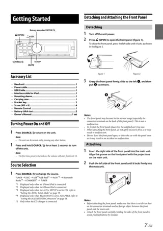00ALPINE.book Page 7 Wednesday, January 20, 2010 2:30 PM




                                                                                                        Detaching and Attaching the Front Panel
       Getting Started
                                                                                                            Detaching
                              Rotary encoder/ENTER/

        (OPEN)                                                                                         1    Turn off the unit power.
                         /ESC
                                                                                                        2    Press  (OPEN) to open the front panel (figure 1).
                                                                                                             To close the front panel, press the left side until it locks as shown
                                                                                                             in the figure 2.




       SOURCE/                      SETUP
                            MUTE


                                                                                                                       figure 1                               figure 2
   Accessory List
                                                                                                        3    Grasp the front panel firmly, slide to the left , and then
   •    Head unit ..................................................................................1        pull  to remove.
   •    Power cable...............................................................................1
   •    USB Cable..................................................................................1
   •    Interface cable for iPod............................................................1
   •    Mounting sleeve.......................................................................1
   •    Carrying case ............................................................................1
   •    Bracket key ...............................................................................2
   •    Screw (M5 × 8) ..........................................................................4
   •    Remote Control ........................................................................1
   •    Battery (AAA size).....................................................................2
   •    Owner’s Manual..................................................................1 set           Notes
                                                                                                        • The front panel may become hot in normal usage (especially the
                                                                                                          connector terminals on the back of the front panel). This is not a
   Turning Power On and Off                                                                               malfunction.
                                                                                                        • To protect the front panel, place it in the supplied carrying case.
                                                                                                        • When detaching the front panel, do not apply excessive force as it may
   1     Press SOURCE to turn on the unit.                                                              result in malfunction.
                                                                                                        • Do not leave the front panel open, or drive the car with the panel open
         Note                                                                                             as it may result in an accident or malfunction.
         • The unit can be turned on by pressing any other button.

   1     Press and hold SOURCE for at least 2 seconds to turn                                             Attaching
         off the unit.
         Note
                                                                                                        1    Insert the right side of the front panel into the main unit.
                                                                                                             Align the groove on the front panel with the projections
         • The first time power is turned on, the volume will start from level 12.
                                                                                                             on the main unit.


   Source Selection
                                                                                                        2    Push the left side of the front panel until it locks firmly into
                                                                                                             the main unit.

   1     Press SOURCE to change the source.
         TUNER  DISC  USB*1/USB iPod*2  AUX+*3  Bluetooth
         Audio*4  CHANGER*5  TUNER
         *1 Displayed only when no iPhone/iPod is connected.
         *2 Displayed only when the iPhone/iPod is connected.
         *3 Displayed only when the AUX+ SETUP is set to ON, refer to
            “Setting the AUX+ Setup Mode” on page 19.
         *4 Displayed only when Bluetooth IN is set to ADAPTER, refer to
            “Setting the BLUETOOTH Connection” on page 18.
         *5 Only when the CD changer is connected.
                                                                                                        Notes
                                                                                                        • Before attaching the front panel, make sure that there is no dirt or dust
                                                                                                          on the connector terminals and no foreign object between the front
                                                                                                          panel and the main unit.
                                                                                                        • Attach the front panel carefully, holding the sides of the front panel to
                                                                                                          avoid pushing buttons by mistake.



                                                                                                                                                                          7-EN

                                                                                                                                       ALPINE CDA-117E 68-14470Z54-B (EN)
 