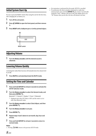 00ALPINE.book Page 8 Wednesday, January 20, 2010 2:30 PM




                                                                               • If no operation is performed for 60 seconds, SETUP is cancelled.
   Initial System Start-Up                                                     • To synchronize the clock to another clock/watch or radio time
                                                                                 announcement, press and hold ENTER for at least 2 seconds after
                                                                                 setting the “hour”. Minutes will reset to 00. If the display shows over
   Be sure to press the RESET switch when using the unit for the first time,     “30” minutes when you do this, the time will advance one hour.
   after changing the car battery, etc.

   1    Turn off the unit power.

   2    Press  (OPEN) to open the front panel, and then remove
        it.

   3    Press RESET with a ballpoint pen or similar pointed object.

                          




                        RESET switch




   Adjusting Volume
   1    Turn the Rotary encoder until the desired sound is
        obtained.



   Lowering Volume Quickly
   Activating the Audio Mute function will instantly lower the volume level
   by 20 dB.

   1    Press MUTE to activate/deactivate the MUTE mode.



   Setting the Time and Calendar
   1    Press and hold SETUP for at least 2 seconds to activate the
        SETUP selection mode.

   2    Turn the Rotary encoder to select the General mode, and
        then press ENTER.
        Bluetooth*  General  Display  Tuner  Bluetooth
        * Displayed only when INT Mute is OFF, and the mode is set to
          other than Bluetooth Audio.

   3    Turn the Rotary encoder to select Clock Adjust, and then
        press ENTER.

   4    Turn the Rotary encoder to set year.

   5    Press ENTER.

   6    Repeat steps 4 and 5 above to set month, day, hour and
        minute.

   7    Press and hold SETUP for at least 2 seconds to return to
        normal mode.
   Notes
   • Pressing ESC returns to the previous SETUP mode.



   8-EN

                                                                                                             ALPINE CDA-117E 68-14470Z54-B (EN)
 