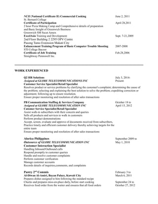 NCII (National Certificate II) Commercial Cooking June 2, 2011
St. Bernard College
Certificate of Participation April 28,2011
2 hour Pizza Making Camp and Comprehensive details of preparation
and Basic Insight of Greenwich Business
Greenwich SM Sucat Annex
ExcelAsia Training and Development Sept. 7-21,2009
2nd Floor Building 2 2295 OPV Centre
Pasong Tamo Extension Makati City
Enhancement Training Program of Basic Computer Trouble Shooting 2007-2008
STI College Bacoor
Certificate of Job Training Feb.28,2006
Straightway Pennswell Inc.
WORK EXPERIENCED
Q2 HR Solutions July 3, 2014-
Assigned at GLOBE TELECOMMUNICATIONS INC Present
Customer Service Specialist/Retail Specialist
Resolves product or service problems by clarifying the customer's complaint; determining the cause of
the problem; selecting and explaining the best solution to solve the problem; expediting correction or
adjustment; following up to ensure resolution.
Ensure proper monitoring and resolution of after sales transactions
PB Communication Staffing & Services Company October 18 to
Assigned at GLOBE TELECOMMUNICATION INC April 15, 2012
Cutomer Service Specialist/Retail Specialist
Assist walk-in subscribers with their concern and queries
Sells all products and services to walk in customers
Perform product demonstrations
Accept, screen, evaluate and approve of documents received from subscribers,
Practice timely and efficient customer delivery thereby achieving targets for the
entire team
Ensure proper monitoring and resolution of after sales transactions
Alorica Philippines September 2009 to
Outsource of GLOBE TELECOMMUNICATION INC May 1, 2010
Customer Interaction Specialist
Handling Inbound/Outbound calls
Respond promptly to customer queries
Handle and resolve customer complaints
Perform customer verification
Manage customer accounts
Records details of inquiries,comments, and complaints
Pastry 2nd
Commis February 3 to
Al-Diwan Al-Amiri, Bayan Palace, Kuwait City March 6, 2011
Prepares dishes assigned to him following the standard recipe
Checks and prepares miss-en-place daily, before start cooking September 24 to
Receives food order from the waiter and ensures that all food orders October 27, 2012
 