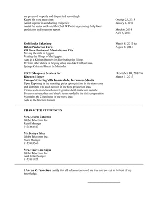 are prepared properly and dispatched accordingly
Keeps his work area clean October 25, 2013
Assist superior in conducting recipe test January 2, 2014
Assist the senior cook and the Chef D' Partie in preparing daily food
production and inventory report March 6, 2014
April 6, 2014
Goldilocks Bakeshop March 8, 2013 to
Baker/Production Crew August 8, 2013
498 Shaw Boulevard, Mandaluyong City
Mixing the milk in Eggpie
Making the fillings of the Eggpie
Acts as a Kitchen Runner for distributing the fillings
Perform other duties or helping other area like Chiffon Cake,
Sponge Cake and Brazo de Mercedes
JECH Manpower Services Inc. December 10, 2012 to
Kitchen Helper March 1, 2013
Tamayo’s Catering Villa Immaculada, Intramuros Manila
Upon Reporting in the morning, picks up requisition in the storeroom
and distribute it to each section in the food production area,
Cleans walk-in and reach-in refrigerators both inside and outside.
Prepares mis-en place and check items needed in the daily preparation
Maintains the Cleanliness of the work area
Acts as the Kitchen Runner
CHARACTER REFERENCES
Mrs. Desiree Calderon
Globe Telecomm Inc.
Retail Manager
9175888927
Ms. Katryn Talay
Globe Telecomm Inc.
Store Manager
9175885566
Mrs. Hazel Ann Ragas
Globe Telecomm Inc.
Asst.Retail Manger
9175881923
I Aaron Z. Francisco certify that all information stated are true and correct to the best of my
knowledge.
_____________________
 