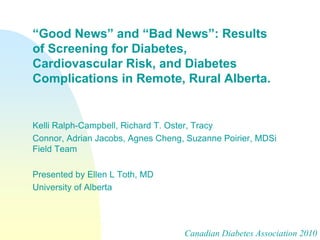 “Good News” and “Bad News”: Results
of Screening for Diabetes,
Cardiovascular Risk, and Diabetes
Complications in Remote, Rural Alberta.


Kelli Ralph-Campbell, Richard T. Oster, Tracy
Connor, Adrian Jacobs, Agnes Cheng, Suzanne Poirier, MDSi
Field Team

Presented by Ellen L Toth, MD
University of Alberta




                                   Canadian Diabetes Association 2010
 