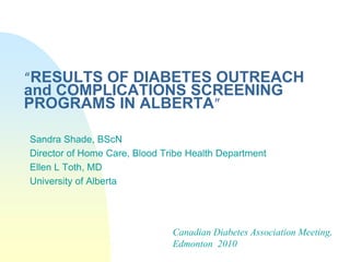 “RESULTS OF DIABETES OUTREACH
and COMPLICATIONS SCREENING
PROGRAMS IN ALBERTA”
Sandra Shade, BScN
Director of Home Care, Blood Tribe Health Department
Ellen L Toth, MD
University of Alberta
Canadian Diabetes Association Meeting,
Edmonton 2010
 