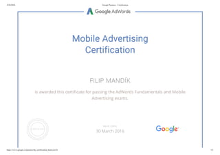 2/24/2016 Google Partners - Certification
https://www.google.cz/partners/#p_certification_html;cert=6 1/2
Mobile Advertising
Certification
FILIP MANDÍK
is awarded this certificate for passing the AdWords Fundamentals and Mobile
Advertising exams.
VALID UNTIL
30 March 2016
 