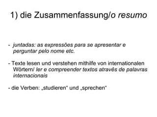 1) die Zusammenfassung/ o resumo -  juntadas: as express ões para se apresentar e perguntar pelo nome etc. -  Texte lesen und verstehen mithilfe von internationalen Wörtern/  ler e compreender textos atravês de palavras internacionais -  die Verben: „studieren“ und „sprechen“ 