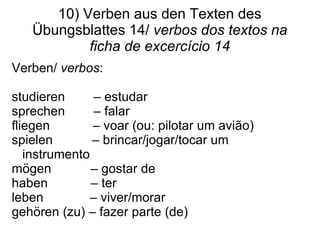 10) Verben aus den Texten des Übungsblattes 14/  verbos dos textos na ficha de excercício 14 Verben/  verbos :  studieren  – estudar sprechen  – falar  fliegen  – voar (ou: pilotar um avi ão) spielen  – brincar/jogar/tocar um instrumento mögen  – gostar de haben  – ter  leben  – viver/morar gehören (zu) – fazer parte (de)  