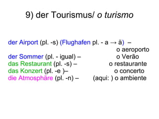 9) der Tourismus/  o turismo der Airport  (pl. -s)  (Flughafen  pl. - a -> ä )  –  o aeroporto der Sommer  (pl. - igual) –  o Ver ão das Restaurant  (pl. -s)   –  o restaurante das Konzert  (pl. -e )–  o concerto  die Atmosphäre  (pl. -n) –  (aqui: ) o ambiente 