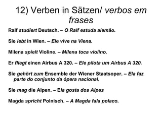 12) Verben in Sätzen/  verbos em frases Ralf  studiert  Deutsch. –  O Ralf estuda alem ão. Sie  lebt  in Wien. –  Ele vive na Viena. Milena  spielt  Violine. –  Milena toca violino. Er  fliegt  einen Airbus A 320. –  Ele pilota um Airbus A 320. Sie  gehört zum  Ensemble der Wiener Staatsoper. –  Ela faz parte do conjunto da ópera nacional. Sie  mag  die Alpen. – E la gosta dos Alpes Magda  spricht  Polnisch. –  A Magda fala polaco . 