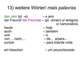 13) weitere Wörter/  mais palavras das Jahr  (pl. -e)  – o ano der Freund /  die Freund in  – (pl. -e/nen) o/ amigo/a,  o/ namorado/a heute  – hoje auch  – também und  – e von ... nach....  – de...  a/para... zurück  – para trás/de volta ein bisschen  – um pouco/bocado  