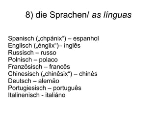 8) die Sprachen/ as línguas
Spanisch („chpánix“) – espanhol
Englisch („énglix“)– inglês
Russisch – russo
Polnisch – polaco
Französisch – francês
Chinesisch („chinêsix“) – chinês
Deutsch – alemão
Portugiesisch – português
Italinenisch - italiáno
 