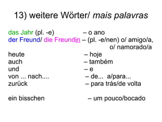 13) weitere Wörter/ mais palavras
das Jahr (pl. -e) – o ano
der Freund/ die Freundin – (pl. -e/nen) o/ amigo/a,
o/ namorado/a
heute – hoje
auch – também
und – e
von ... nach.... – de... a/para...
zurück – para trás/de volta
ein bisschen – um pouco/bocado
 