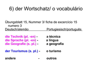 6) der Wortschatz/ o vocabulário
Übungsblatt 15, Nummer 3/ ficha de excercício 15
numero 3
Deutsch/alemão Portugiesisch/português
die Technik (pl. -en) - a técnica
die Sprache (pl. -en) - a língua
die Geografie (s. pl.) - a geografia
der Tourismus (s. pl.) - o turismo
andere - outros
 