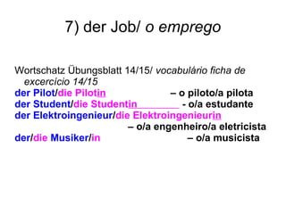 7) der Job/ o emprego
Wortschatz Übungsblatt 14/15/ vocabulário ficha de
excercício 14/15
der Pilot/die Pilotin – o piloto/a pilota
der Student/die Studentin - o/a estudante
der Elektroingenieur/die Elektroingenieurin
– o/a engenheiro/a eletricista
der/die Musiker/in – o/a musicista
 