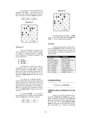 10
No lo dude. La movida del MF Roca es
superlativa. 29. Cf6! …. no solamente toca la
dama sino que, además, domina una casilla crí-
tica: el escaque e8. Súmese 3 puntos. Veamos:
29 Cf6! Dxa4
Diagrama 21
XABCDEFGHY
8-+-mk-+-+(
7+ptr-trnwQ-'
6-+-+psN-+&
5zp-zp-zP-+-%
4q+-zpP+-+$
3+-+P+-zP-#
2-zP-+-tR-zP"
1+-+-+RmK-!
xabcdefghy
Momento (7)
Poco es lo que falta. La ventaja, en tér-
minos materiales, es mínima: apenas un peón.
La ventaja, en términos tácticos, es abismal.
¿Cómo hubiese ud. concluido esta partida? Van
las tres alternativas:
a) 30. b3 ….
b) 30. Df8+ ….
c) 30. Cg8 ….
Advertirá que, a esta altura no hay ma-
las jugadas, pero sí menos precisas. Obvia-
mente, la opción (c) con 30. Cg8 …. echa por
tierra lo que hemos explicado respecto del do-
minio del escaque e8, de modo que no le con-
cederemos ningún punto de haber sido ésta su
elección.
Las opción (a), mediante 30. b3 ….
tiene la loable intención de desviar la dama de la
diagonal a4-e8 con el objeto de dar mate, pero
sería impensable que ello ocurra al nivel de
maestría de los contendientes. La simple 30. ….
Dc6 sería suficiente para mantener la tensión.
No sume ningún punto, tampoco, por esta al-
ternativa.
En cambio, 30. Df8+ …. es el certifica-
do de defunción de las negras sin más remedio.
Súmese 1 punto más, si esta fue su opción.
30 Df8+ Te8
31 Cxe8 1-0
Diagrama 22
XABCDEFGHY
8-+-mkNwQ-+(
7+ptr-+n+-'
6-+-+p+-+&
5zp-zp-zP-+-%
4q+-zpP+-+$
3+-+P+-zP-#
2-zP-+-tR-zP"
1+-+-+RmK-!
xabcdefghy
De nada hubiese servido 31. …. Dxe8,
a raíz de 32. Txf7 Txf7, 33. Txf7 Dxf8, 34.
Txf8+ …. con una superioridad innegable.
Resultados
Como habrá advertido, el máximo posi-
ble era de 16 puntos. De allí, lo invitamos a que
se auto-evalúe, sumando todos los puntos que
haya acumulado, y obtenga su graduación en la
siguiente tabla:
Puntos Acumulados Categoría
16 puntos Gran Maestro
de 14 a 15 puntos Maestro Internacional
13 puntos (¡Roca!) Maestro Fide
de 11 a 12 puntos 1ra. Categoría
de 9 a 10 puntos 2da. Categoría
de 7 a 8 puntos 3ra. Categoría
de 5 a 6 puntos Jugador de Club
de 3 a 4 puntos Jugador Aficionado
de 1 a 2 puntos Jugador Novato
La miniatura del mes
Contribución de Julio Refay
Exhibición contra la Spielmann de la Ruy
López
Siendo ya un clásico la apertura de ca-
da año de Cuadernos de Ajedrez con el trata-
miento de alguna variante de la célebre Ruy Ló-
pez y, para la presente edición, nada más ni na-
da menos que con la aguda Defensa Schlie-
mann, le ofrecemos una miniatura que tuvo lu-
gar el año 2008, en el Torneo de Wokefield
 
