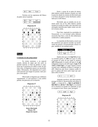 12
21 Rb1 Txc6
Termina con las esperanzas del blanco
de poder salvar la partida.
22 Te4 Ae7
23 0-1
Diagrama 26
XABCDEFGHY
8-+-+k+-tr(
7zp-zp-vl-zpp'
6-+r+-+-+&
5+-+-zP-+-%
4-+-+R+-+$
3+-+-+-+-#
2PzP-+-+PzP"
1+K+-+-+R!
xabcdefghy
Finales
Criminales de alta peligrosidad
En ciertas ocasiones, y en especial
cuando, además de algún que otro peón en
paridad material, el final de partida se carac-
teriza por la presencia de alfiles rivales de dis-
tinto color, el diagnóstico parece ser inexorable:
tablas. Obviamente, ello dependerá de la parti-
cular posición que tengan los peones, tanto pro-
pios como ajenos.
Observando el diagrama que exhibimos
seguidamente, el cual pertenece a una célebre
partida, ésta pareciera ser la situación.
Diagrama 27
XABCDEFGHY
8-+-+-+-+(
7+-+-+-+-'
6-+-+l+p+&
5+-vLp+-+p%
4-+-+-zP-zP$
3+pmK-zPk+-#
2-+-+-+-+"
1+-+-+-+-!
xabcdefghy
Kotov-Botvinnik
Moscú, 195
Juegan las negras
Kotov, a pesar de su peón de menos,
debe haberse sentido bastante cómodo con toda
la posición donde los intentos de Botvinnik para
ir en busca del peón h serían fácilmente contro-
lados por el alfil blanco.
Botvinnik, que ya contaba con un cri-
minal suelto sito en b3, debe haberse sentido
tentado de acordar las tablas, pero descubrió una
arriesgada maniobra para lograr contar con otro
de la misma calaña.
Pues bien, siguiendo los postulados de
Nimzowitch, si a un criminal suelto debemos
encerrarlo bajo llave, a dos de ellos deberíamos
condenarlos a cadena perpetua.
La maniobra de Botvinnik se inició con
dos cuestiones que parecen suicidas: (a) sacrifi-
cando dos peones y (b) permitiendo a Kotov lo-
grar, también él, un criminal suelto:
Blancas Negras
1 …. g5!
2 fxg5 ….
Queda claro que si 2. hxg5 h4 (el nue-
vo criminal suelto), 3. Ad6 (con rayos X sobre
el escaque h2 antes de que aquél lo alcance)
Af5! (bloqueando el avance del peón f), 4. g6!
(obligando al desvío del alfil negro) Axg6, 5. f5
Axf5, 6. Rxb3 Rg2 y el negro logrará avanzar
su peón torre obligando al blanco a entregar su
alfil. Obsérvese que Kotov tampoco podía lo-
grar la captura del único peón negro que que-
daría sobre el tablero.
2 …. d4+!
¡Segundo sacrificio!, que ahora permite
proteger al peón b. Inconveniente sería ahora 3.
Axd4 …. a causa de 3. …. Rg3, 4. g6 Rxh4, 5.
Rd2 Rh3!, 6. Af6 h4, 7. Re2 Rg2! y el criminal
de la columna h no puede ser capturado ya que
se escaparía el otro. Kotov, pues, prosiguió:
3 exd4 Rg3
Diagrama 28
XABCDEFGHY
8-+-+-+-+(
7+-+-+-+-'
6-+-+l+-+&
5+-vL-+-zPp%
4-+-zP-+-zP$
3+pmK-+-mk-#
2-+-+-+-+"
 