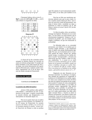 13
1+-+-+-+-!
xabcdefghy
Claramente hubiese sido un error 3. ….
Rg4? a causa de 4. d5 Axd5 y 5. Af2 …. con lo
cual el blanco se aseguraba las tablas.
4 Aa3 Rxh4
5 Rd3 Rxg5
6 Re4 h4
7 Rf3 Ad5+
8 0-1
Diagrama 29
XABCDEFGHY
8-+-+-+-+(
7+-+-+-+-'
6-+-+-+-+&
5+-+l+-mk-%
4-+-zP-+-zp$
3vLp+-+K+-#
2-+-+-+-+"
1+-+-+-+-!
xabcdefghy
La fuerza de los dos criminales sueltos
actuando en distintos flancos los convierte en
sujetos de altísima peligrosidad. El ejemplo que
hemos brindado es una cabal muestra de ello y,
sin dudas, una eximia demostración de la genia-
lidad de Botvinnik para, mediante sendos sacri-
ficios, ingeniárselas con el fin de hacer valer
este tan temido concepto de Nimzowitch.
Historias del Ajedrez
Contribución de Germán Gil
La posición más difícil del ajedrez
¿Existe el libro perfecto sobre ajedrez?
Cabe dudarlo, y enhorabuena por ello. La per-
fección es lo que sigue –y seguirá- incentivando
la creación artística, que desaparecería si el
ideal pudiese ser alcanzado alguna vez.
Pero eso no quiere decir que el ajedrez
no tenga sus textos liminares. En castellano, en-
tre Mi sistema, de Nimzovitch, Los grandes
maestros del tablero, de Reti y Los secretos de
la estrategia moderna en ajedrez. Avances des-
de Nimzovitch, de Watson, se abre un profuso
siglo XX, durante el cual el pensamiento ajedre-
cístico brilló, en sus ideas, pero también en sus
letras.
Pero hay un libro que muchísimos aje-
drecistas admiran, pero que es poco citado; co-
mo si muchos autores dieran por obvio –una es-
pecie de reservorio común del pensamiento- que
todos lo hemos leído y asimilado sus ideas, y
prefirieran no entrar en polémica con él. Me
refiero a Ajedrez de torneo. Zurich 1953, de Da-
vid Bronstein.
Un libro de ajedrez, diría, casi perfecto.
Arriesgo una hipótesis: Bronstein no es un autor
fácil. Y no me refiero a su estilo literario, que es
absolutamente transparente. Tampoco a sus “co-
mentarios de partida”, que son siempre claros,
simples y brillantes, sin que esto menoscabe su
profundidad.
Su dificultad radica en su curiosidad
permanente, casi infantil. Es un analista que no
reconoce ningún principio, y que desparrama
sobre el tablero una mirada absolutamente ino-
cente. Por caso: en el comentario previo a la pri-
mera partida del torneo, declara que, durante
mucho tiempo, el problema de las casillas dé-
biles le resultó “incomprensible”, y formula una
observación que hace temblar a todos los dog-
mas establecidos: “[…] resumí de un modo
práctico la cuestión, diciéndome que las casillas
negras de mi oponente eran débiles cuando sus
piezas se hallaban colocadas en casillas blan-
cas y no disponía del alfil de casillas negras.
Pero si sus piezas no se hallaban en las casillas
negras, ¿qué podría entonces atacar yo? […]”6
.
Digámoslo sin más: Bronstein era un
personaje incómodo. Un challenger al campeo-
nato mundial que manifiesta no comprender el
problema de la debilidad de las casillas negras,
un varias veces campeón de la Unión Soviética
que antes de empezar una partida de alta compe-
tencia pierde 45 minutos de reloj contemplando
la posición inicial del tablero, es, sin dudas, un
personaje extraño, impredecible. Para decirlo
brutalmente, poco confiable. Es preferible, en-
tonces, no discutir demasiado con un personaje
que, de la nada, puede plantar una duda sobre
algún concepto básico, y hacerlo no desde un
abstruso razonamiento, sino desde la lógica más
transparente. Acaso por la misma razón, convie-
ne no traerlo tampoco a la discusión para apoyar
ideas propias, no sea cosa que…
6
BRONSTEIN, DAVID. Ajedrez de torneo. Zurich 1953 -
Candidatos. Madrid. Ed. Fundamentos/Ed. Aguilera, 1984,
p. 31. He seguido esta edición, traducida por Antonio Gude,
aunque en el documento central me he tomado la libertad de
corregir la puntuación y alguna que otra expresión léxica.
 