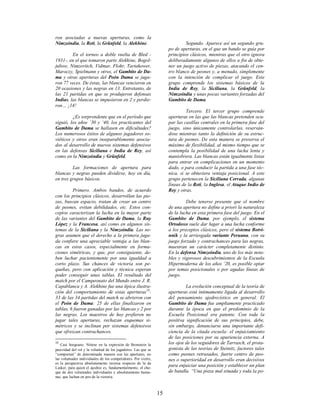 15
ron asociadas a nuevas aperturas, como la
Nimzoindia, la Reti, la Grünfeld, la Alekhine.
En el torneo a doble vuelta de Bled -
1931-, en el que tomaron parte Alekhine, Bogol-
jubow, Nimzovitch, Vidmar, Flohr, Tartakower,
Maroczy, Spielmann y otros, el Gambito de Da-
ma y otras aperturas del Peón Dama se juga-
ron 77 veces. De éstas, las blancas vencieron en
20 ocasiones y las negras en 13. Entretanto, de
las 21 partidas en que se produjeron defensas
Indias, las blancas se impusieron en 2 y perdie-
ron… ¡14!
¿Es sorprendente que en el período que
siguió, los años ’30 y ’40, los practicantes del
Gambito de Dama se hallasen en dificultades?
Los numerosos éxitos de algunos jugadores so-
viéticos y otros eran inseparablemente asocia-
dos al desarrollo de nuevos sistemas defensivos
en las defensas Siciliana e India de Rey, así
como en la Nimzoindia y Grünfeld.
Las formaciones de apertura para
blancas y negras pueden dividirse, hoy en día,
en tres grupos básicos.
Primero. Ambos bandos, de acuerdo
con los principios clásicos, desarrollan las pie-
zas, buscan espacio, tratan de crear un centro
de peones, evitan debilidades, etc. Estos con-
ceptos caracterizan la lucha en la mayor parte
de las variantes del Gambito de Dama, la Ruy
López y la Francesa, así como en algunos sis-
temas de la Siciliana y la Nimzoindia. Las ne-
gras asumen que el derecho a la primera juga-
da confiere una apreciable ventaja a las blan-
cas en estos casos, especialmente en forma-
ciones simétricas, y que, por consiguiente, de-
ben luchar pacientemente por una igualdad a
corto plazo. Sus chances de victoria son pe-
queñas, pero con aplicación y técnica esperan
poder conseguir unas tablas. El resultado del
match por el Campeonato del Mundo entre J. R.
Capablanca y A. Alekhine fue una típica ilustra-
ción del comportamiento de estas aperturas10
:
33 de las 34 partidas del match se abrieron con
el Peón de Dama: 25 de ellas finalizaron en
tablas, 6 fueron ganadas por las blancas y 2 por
las negras. Los maestros de hoy prefieren no
jugar tales aperturas, rechazan esquemas si-
métricos y se inclinan por sistemas defensivos
que ofrezcan contrachances.
10
Casi borgeano. Nótese en la expresión de Bronstein la
pasividad del rol y la voluntad de los jugadores. Las que se
“comportan” de determinada manera son las aperturas, no
las voluntades individuales de los competidores. Por cierto,
es la perspectiva absolutamente inversa respecto de la de
Lasker, para quien el ajedrez es, fundamentalmente, el cho-
que de dos voluntades individuales y absolutamente huma-
nas, que luchan en pos de la victoria.
Segundo. Aparece así un segundo gru-
po de aperturas, en el que un bando se guía por
principios clásicos, mientras que el otro ignora
deliberadamente algunos de ellos a fin de obte-
ner un juego activo de piezas, atacando el cen-
tro blanco de peones y, a menudo, simplemente
con la intención de complicar el juego. Este
grupo comprende los sistemas básicos de la
India de Rey, la Siciliana, la Grünfeld, la
Nimzoindia y unas pocas variantes forzadas del
Gambito de Dama.
Tercero. El tercer grupo comprende
aperturas en las que las blancas pretenden ocu-
par las casillas centrales en la primera fase del
juego, sino únicamente controlarlas, reserván-
dose mientras tanto la definición de su estruc-
tura de peones. De esta manera se preserva el
máximo de flexibilidad, al mismo tiempo que se
contempla la posibilidad de una lucha lenta y
maniobrera. Las blancas están igualmente listas
para entrar en complicaciones en un momento
dado, o para conducir la partida a una fase téc-
nica, si se obtuviera ventaja posicional. A este
grupo pertenecen la Siciliana Cerrada, algunas
líneas de la Reti, la Inglesa, el Ataque Indio de
Rey y otras.
Debe tenerse presente que el nombre
de una apertura no define a priori la naturaleza
de la lucha en esta primera fase del juego. En el
Gambito de Dama, por ejemplo, el sistema
Ortodoxo suele dar lugar a una lucha conforme
a los preceptos clásicos, pero el sistema Botvi-
nnik y la arriesgada variante Peruana, con su
juego forzado y contrachances para las negras,
muestran un carácter completamente distinto.
En la defensa Nimzoindia, uno de los más nota-
bles y vigorosos descubrimientos de la Escuela
Hipermoderna de los años ’20, es posible optar
por temas posicionales o por agudas líneas de
juego.
La evolución conceptual de la teoría de
aperturas está íntimamente ligada al desarrollo
del pensamiento ajedrecístico en general. El
Gambito de Dama fue ampliamente practicado
durante la época en que el predominio de la
Escuela Posicional era patente. Con toda la
positiva significación de sus principios, debe,
sin embargo, denunciarse una importante defi-
ciencia de la citada escuela: el enjuiciamiento
de las posiciones por su apariencia externa. A
los ojos de los seguidores de Tarrasch, el prota-
gonista de las teorías de Steinitz, factores tales
como peones retrasados, fuerte centro de peo-
nes o superioridad en desarrollo eran decisivos
para enjuiciar una posición y establecer un plan
de batalla. “Una pieza mal situada y toda la po-
 