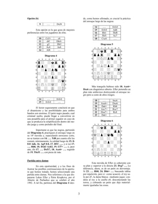 3
Opción (b)
9 …. Dxf4
Esta opción es la que goza de mayores
preferencias entre los jugadores de elite.
10 Ce5+ c6
11 d4! Dh4+
12 g3 Dh3
13 Ac4 Ae6
14 Af4 ….
Diagrama 4
XABCDEFGHY
8r+-+kvl-tr(
7zpp+-+-zpp'
6-+p+lsn-+&
5+-+-sN-+-%
4-+LzPpvL-+$
3+-+-+-zPq#
2PzPP+Q+-zP"
1tR-+-mK-+R!
xabcdefghy
14 …. 0-0-0
15 0-0-0 ….
El lector seguramente concluirá en que
el dinamismo y las posibilidades para ambos
bandos son enormes. El peón negro pasado, cual
criminal suelto, puede llegar a convertirse en
una pesadilla para el primer jugador en caso de
que se produzca la simplificación dentro del me-
dio juego y como preludio del final.
Importante es que las negras, partiendo
del Diagrama 4, practiquen el enroque largo en
su 14ª movida y, especulando enrocarse corto,
no se tienten con 14. …. Td8 por cuanto ello les
costará, mínimamente, la calidad luego de 15. 0-
0-0 Ad6, 16. Ag5 0-0, 17. Df1! …., y si (a) 17.
…. Rh8, 18. Dxh3 Axh3, 19. Cf7+ …. o, peor
aún, (b) 17. …. Dxf1?, 18. Axe6+ …. seguido
de 19. Thxf1 …. con pieza de más.
Partida entre damas
En esta oportunidad, y a los fines de
ilustrar las posibles continuaciones de la apertu-
ra que hemos tratado, hemos seleccionado una
partida entre damas. Nos referimos a la que dis-
putaron Lukas Efler y Petra Krupkova, por el
Abierto de Parbudice que se celebró el año
1992. A tal fin, partimos del Diagrama 4 don-
de, como hemos afirmado, es crucial la práctica
del enroque largo de las negras:
14 …. 0-0-0
15 0-0-0 Ad6
16 Rb1 Thf8
17 Thf1 Ac7
18 Cxc6 ….
Diagrama 5
XABCDEFGHY
8-+ktr-tr-+(
7zppvl-+-zpp'
6-+N+lsn-+&
5+-+-+-+-%
4-+LzPpvL-+$
3+-+-+-zPq#
2PzPP+Q+-zP"
1+K+R+R+-!
xabcdefghy
Más tranquila hubiese sido 18. Axe6+
Dxe6 con diagnóstico abierto. Efler pretendía un
plan más ambicioso destruyendo el enroque ne-
gro pero a costo de altos riesgos.
18 …. bxc6
19 Axe6+ Dxe6
20 Da6+ Rb8
21 Axc7+ Rxc7
22 Dxa7+ Rc8
23 Da6+ ….
Diagrama 6
XABCDEFGHY
8-+ktr-tr-+(
7+-+-+-zpp'
6Q+p+qsn-+&
5+-+-+-+-%
4-+-zPp+-+$
3+-+-+-zP-#
2PzPP+-+-zP"
1+K+R+R+-!
xabcdefghy
Esta movida de Efler es coherente con
su plan y superior a la directa 23. Dxg7 …. La
diferencia, ahora, es de un peón en desventaja.
Si 23. …. Rb8, 24. Db6+ …. buscando tablas
por repetición, pero si –como acaeció- el rey sa-
le por d7, la dama blanca –mediante jaque- con-
dena al rey a la casilla e8, desconectando las
torres, y cobrando un peón que deje material-
mente igualadas las cosas.
 