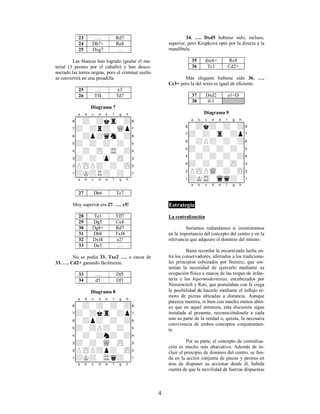 4
23 …. Rd7
24 Db7+ Re8
25 Dxg7 ….
Las blancas han logrado igualar el ma-
terial (3 peones por el caballo) y han desco-
nectado las torres negras, pero el criminal suelto
se convertirá en una pesadilla.
25 …. e3
26 Tf4 Td7
Diagrama 7
XABCDEFGHY
8-+-+ktr-+(
7+-+r+-wQp'
6-+p+qsn-+&
5+-+-+-+-%
4-+-zP-tR-+$
3+-+-zp-zP-#
2PzPP+-+-zP"
1+K+R+-+-!
xabcdefghy
27 Dh6 Te7
Muy superior era 27. …. c5!
28 Te1 Tff7
29 Dg5 Ce4
30 Dg8+ Rd7
31 Db8 Txf4
32 Dxf4 e2!
33 De3 ….
No se podía 33. Txe2 …. a causa de
33. …. Cd2+ ganando fácilmente.
33 …. Df5
34 d5 Df1
Diagrama 8
XABCDEFGHY
8-+-+-+-+(
7+-+ktr-+p'
6-+p+-+-+&
5+-+P+-+-%
4-+-+n+-+$
3+-+-wQ-zP-#
2PzPP+p+-zP"
1+K+-tRq+-!
xabcdefghy
34. …. Dxd5 hubiese sido, incluso,
superior, pero Krupkova optó por la directa a la
mandíbula.
35 dxc6+ Rc8
36 Tc1 Cd2+
Más elegante hubiese sido 36. ….
Cc3+ pero la del texto es igual de eficiente.
37 Dxd2 e1=D
38 0-1
Diagrama 9
XABCDEFGHY
8-+k+-+-+(
7+-+-tr-+p'
6-+P+-+-+&
5+-+-+-+-%
4-+-+-+-+$
3+-+-+-zP-#
2PzPPwQ-+-zP"
1+KtR-wqq+-!
xabcdefghy
Estrategia
La centralización
Seríamos redundantes si insistiéramos
en la importancia del concepto del centro y en la
relevancia que adquiere el dominio del mismo.
Basta recordar la encarnizada lucha en-
tre los conservadores, aferrados a los tradiciona-
les principios esbozados por Steinitz, que sos-
tenían la necesidad de ejercerlo mediante su
ocupación física a manos de las tropas de infan-
tería y los hipermodernistas, encabezados por
Nimzowitch y Reti, que postulaban con fe ciega
la posibilidad de hacerlo mediante el influjo re-
moto de piezas ubicadas a distancia. Aunque
parezca mentira, si bien con mucho menos ahín-
co que en aquel entonces, esta discusión sigue
instalada al presente, reconociéndosele a cada
uno su parte de la verdad o, quizás, la necesaria
convivencia de ambos conceptos conjuntamen-
te.
Por su parte, el concepto de centraliza-
ción es mucho más abarcativo. Además de in-
cluir el principio de dominio del centro, se fun-
da en la acción conjunta de piezas y peones en
aras de disponer su accionar desde él, habida
cuenta de que la movilidad de fuerzas dispuestas
 