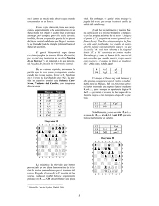 5
en el centro es mucho más efectiva que estando
concentradas en un flanco.
Como regla, claro está, tiene sus excep-
ciones, especialmente si la concentración en un
flanco tiene por objeto el asalto final al enroque
enemigo, por ejemplo, pero ello suele devenir,
también, de una preparación previa de las piezas
de forma centralizada hasta que llega el momen-
to de trasladar toda la energía potencial hacia el
flanco en cuestión.
El genial Nimzowitch supo darnos
excelsos ejemplos de nuestra última afirmación,
por lo cual nos basaremos en su obra Práctica
de mi Sistema4
y, en especial, a lo que denomi-
nó Pecados de omisión en el territorio central.
De su extenso capítulo, extraemos la
partida que lo tuvo como protagonista, condu-
ciendo las piezas negras, frente a R. Spielman
en el Torneo de Carlsbad del año 1923. La par-
tida en cuestión empleó una Defensa Caro-
Kann, Variante del Cambio, con tempranas
desviaciones.
Blancas Negras
1 e4 c6
2 d4 d5
3 exd5 cxd5
4 c3 Cc6
5 Af4 Af5
6 Cf3 e6
7 Db3 Dd7
8 Cbd2 f6!
Diagrama 10
XABCDEFGHY
8r+-+kvlntr(
7zpp+q+-zpp'
6-+n+pzp-+&
5+-+p+l+-%
4-+-zP-vL-+$
3+QzP-+N+-#
2PzP-sN-zPPzP"
1tR-+-mKL+R!
xabcdefghy
La secuencia de movidas que hemos
presenciado es una clara demostración de la lu-
cha de ambos contendientes por el dominio del
centro. Llegado el turno de la 8ª movida de las
negras, cualquier mortal hubiese seguramente
pensado en 8. …. Cf6 desarrollando una pieza
4
Editorial La Casa del Ajedrez, Madrid, 2006.
vital. Sin embargo, el genial letón produjo la
jugada del texto, que ocupa la natural casilla de
salida del caballo rey.
¿Cuál fue su motivación y nuestra bue-
na calificación a la misma? Dejamos la respues-
ta en las propias palabras de su autor: “Asegura
el punto ‘e5’ y prepara un avance general en el
flanco de rey. Una diversión estratégica de flan-
co está aquí justificada, por cuanto el centro
abierto parece razonablemente seguro, ya que
la casilla ‘e6’ está bien cubierta y la diagonal
desde ‘f5’ a ‘b1’ constituye un bonito cuadro.
Sin embargo, y como ya hemos dicho, no está de
más recordar que cuando nuestro propio centro
está inseguro, el ataque de flanco es inadmisi-
ble.” ¡Más claro, échele agua!
9 Ae2 g5
10 Ag3 h5
El ataque al flanco rey está lanzado, y
ello gracias a asegurarse que el centro es inabor-
dable para las blancas. Tal vez, Spielman debie-
ra haber intentado una ruptura lateral mediante
9. c4 …., pero –aunque en apariencia lógica- 9.
Ae2 …. permitió el avance de las tropas de in-
fantería negras a tan temprana etapa de la par-
tida.
11 h3 Cge7
12 0-0 ….
Notablemente, ya no serviría 12. c4 ….
a causa de 12. …. dxc4, 13. Axc4 Cd5 que cen-
traliza fuertemente un caballo.
12 …. Ah6
13 Ce1 g4
14 Dd1 Axd2
Diagrama 11
XABCDEFGHY
8r+-+k+-tr(
7zpp+qsn-+-'
6-+n+pzp-+&
5+-+p+l+p%
4-+-zP-+p+$
3+-zP-+-vLP#
2PzP-vlLzPP+"
1tR-+QsNRmK-!
xabcdefghy
 