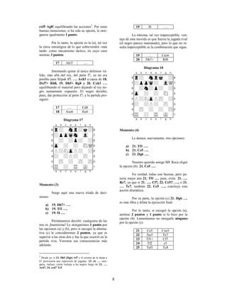 8
exf5 Ag8! equilibrando las acciones5
. Por estas
buenas intenciones, si ha sido su opción, le otor-
gamos igualmente 1 punto.
Por lo tanto, la opción es la (a), tal vez
la clave estratégica de lo que sobrevendrá -más
tarde- como mecanismo táctico, en cuyo caso
anótese 3 puntos.
17 Ah3! ….
Intentando quitar al único defensor vá-
lido, más allá del rey, del peón f7, ya no era
posible para Slipak 17. …. Axh3 a causa de 18.
Dxf7+ Rh8, 19. Dh5+ Rg8 y 20. Cxh3 ….
equilibrando el material pero dejando al rey ne-
gro sumamente expuesto. El negro decidió,
pues, dar protección al peón f7, y la partida pro-
siguió:
17 …. Cd8
18 Axe6 fxe6
Diagrama 17
XABCDEFGHY
8r+-snr+k+(
7+pzpqsn-vl-'
6-+-+p+-+&
5zp-+-+-sNQ%
4P+NzpP+-+$
3+-+P+-zP-#
2-zP-+-zP-zP"
1tR-+-tR-mK-!
xabcdefghy
Momento (3)
Surge aquí una nueva tríada de deci-
siones:
a) 19. Dh7+ ….
b) 19. Tf1 ….
c) 19. f4 ….
Permítasenos decirlo: cualquiera de las
tres es ¡buenísima! Le otorgaremos 1 punto por
las opciones (a) y (b), pero si escogió la alterna-
tiva (c) le concederemos 2 puntos, ya que es
superior a las otras dos y fue la que ocurrió en la
partida viva. Veremos sus consecuencias más
adelante.
5
Desde ya, si 23. Dh5 (Dg6) Af7 y el retorno de la dama a
h7 provocaría una repetición de jugadas. 23. e6 …. otor-
garía, incluso, cierta ventaja a las negras luego de 23. ….
Axh7, 24. exd7 Te5.
19 f4 ….
La mínima, tal vez imperceptible, ven-
taja de esta movida es que fuerza la jugada rival
(el negro parece maniatado), pero lo que no re-
sulta imperceptible es la combinación que sigue.
19 …. Cec6
20 Dh7+ Rf8
Diagrama 18
XABCDEFGHY
8r+-snrmk-+(
7+pzpq+-vlQ'
6-+n+p+-+&
5zp-+-+-sN-%
4P+NzpPzP-+$
3+-+P+-zP-#
2-zP-+-+-zP"
1tR-+-tR-mK-!
xabcdefghy
Momento (4)
Le damos, nuevamente, tres opciones:
a) 21. Tf1 ….
b) 21. Ce5 ….
c) 21. Dg6 ….
Nuestro querido amigo MF Roca eligió
la opción (b): 21. Ce5 ….
En verdad, todas son buenas, pero pa-
recía mejor aún 21. Tf1 …. pues, evita 21. ….
Re7, ya que si 21. …. Cf7, 22. Ce5!! …., o 21.
…. Te7, también 22. Ce5 …., concluye esta
acción dramática.
Por su parte, la opción (c) 21. Dg6 ….
es mas tibia y dilata la ejecución final.
Por lo tanto, si escogió la opción (a),
anótese 2 puntos y 1 punto si lo hizo por la
opción (b). Lamentamos no otorgarle ninguno
por la opción (c).
21 Ce5 Cxe5
22 fxe5 Te7
23 Tf1+ Cf7
24 Tf2 c5
25 Taf1 Tc8
 