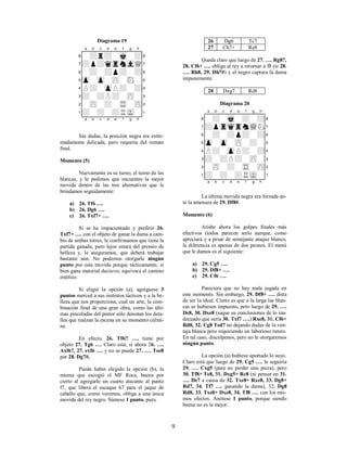 9
Diagrama 19
XABCDEFGHY
8-+r+-mk-+(
7+p+qtrnvlQ'
6-+-+p+-+&
5zp-zp-zP-sN-%
4P+-zpP+-+$
3+-+P+-zP-#
2-zP-+-tR-zP"
1+-+-+RmK-!
xabcdefghy
Sin dudas, la posición negra era extre-
madamente delicada, pero requería del remate
final.
Momento (5)
Nuevamente es su turno, el turno de las
blancas, y le pedimos que encuentre la mejor
movida dentro de las tres alternativas que le
brindamos seguidamente:
a) 26. Tf6 ….
b) 26. Dg6 ….
c) 26. Txf7+ ….
Si se ha impacientado y prefirió 26.
Txf7+ …. con el objeto de ganar la dama a cam-
bio de ambas torres, le confirmamos que tiene la
partida ganada, pero lejos estará del premio de
belleza y, le aseguramos, que deberá trabajar
bastante aún. No podemos otorgarle ningún
punto por esta movida porque tácticamente, si
bien gana material decisivo, equivoca el camino
estético.
Si eligió la opción (a), agréguese 3
puntos merced a sus instintos tácticos y a la be-
lleza que nos proporciona, cual un arte, la com-
binación final de una gran obra, como las últi-
mas pinceladas del pintor sólo denotan los deta-
lles que realzan la escena en su momento cúlmi-
ne.
En efecto, 26. Tf6!! …. tiene por
objeto 27. Tg6 …. Claro está, si ahora 26. ….
Axf6?, 27. exf6 …. y no se puede 27. …. Tee8
por 28. Dg7#.
Puede haber elegido la opción (b), la
misma que escogió el MF Roca, buena por
cierto al agregarle un cuarto atacante al punto
f7, que libera el escaque h7 para el jaque de
caballo que, como veremos, obliga a una única
movida del rey negro. Súmese 1 punto, pués.
26 Dg6 Tc7
27 Ch7+ Re8
Queda claro que luego de 27. …. Rg8?,
28. Cf6+ …. obliga al rey a retornar a f8 (si 28.
…. Rh8, 29. Dh7#) y el negro captura la dama
impunemente.
28 Dxg7 Rd8
Diagrama 20
XABCDEFGHY
8-+-mk-+-+(
7+ptrqtrnwQN'
6-+-+p+-+&
5zp-zp-zP-+-%
4P+-zpP+-+$
3+-+P+-zP-#
2-zP-+-tR-zP"
1+-+-+RmK-!
xabcdefghy
La última movida negra era forzada an-
te la amenaza de 29. Df8#.
Momento (6)
Atisbe ahora los golpes finales más
efectivos (todos parecen serlo aunque, como
apreciará y a pesar de semejante ataque blanco,
la diferencia es apenas de dos peones. El menú
que le damos es el siguiente:
a) 29. Cg5 ….
b) 29. Df8+ ….
c) 29. Cf6 ….
Pareciera que no hay mala jugada en
este momento. Sin embargo, 29. Df8+ …. dista
de ser la ideal. Cierto es que a la larga las blan-
cas se hubiesen impuesto, pero luego de 29. ….
De8, 30. Dxe8 (saque su conclusiones de lo ina-
decuado que sería 30. Txf7 ….) Rxe8, 31. Cf6+
Rd8, 32. Cg8 Ted7 no dejando dudas de la ven-
taja blanca pero requiriendo un laborioso rutero.
En tal caso, discúlpenos, pero no le otorgaremos
ningún punto.
La opción (a) hubiese aportado lo suyo.
Claro está que luego de 29. Cg5 …. le seguiría
29. …. Cxg5 (para no perder una pieza), pero
30. Tf8+ Te8, 31. Dxg5+ Rc8 (ni pensar en 31.
…. De7 a causa de 32. Txe8+ Rxe8, 33. Dg8+
Rd7, 34. Tf7 …. ganando la dama), 32. Dg8
Rd8, 33. Txe8+ Dxe8, 34. Tf8 …. con los mis-
mos efectos. Anótese 1 punto, porque siendo
buena no es la mejor.
 