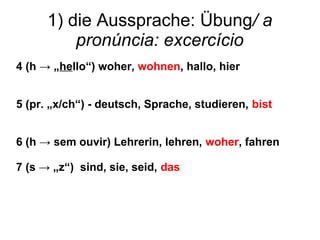 1) die Aussprache: Übung/ a
pronúncia: excercício
4 (h → „hello“) woher, wohnen, hallo, hier
5 (pr. „x/ch“) - deutsch, Sprache, studieren, bist
6 (h → sem ouvir) Lehrerin, lehren, woher, fahren
7 (s → „z“) sind, sie, seid, das
 