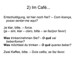 2) Im Café...
Entschuldigung, ist hier noch frei? – Com licença,
posso sentar-me aqui?
Ja klar, bitte. – forca.
(ja – sim, klar – claro, bitte – se faz/por favor)
Was trinken/nehmen Sie? - O quê vai
beber/tomar?
Was möchtest du trinken – O quê queres beber?
Zwei Kaffee, bitte. – Dois cafés, se faz favor.
 