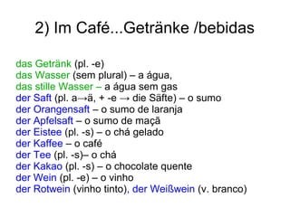 2) Im Café...Getränke /bebidas
das Getränk (pl. -e)
das Wasser (sem plural) – a água,
das stille Wasser – a água sem gas
der Saft (pl. a→ä, + -e → die Säfte) – o sumo
der Orangensaft – o sumo de laranja
der Apfelsaft – o sumo de maçã
der Eistee (pl. -s) – o chá gelado
der Kaffee – o café
der Tee (pl. -s)– o chá
der Kakao (pl. -s) – o chocolate quente
der Wein (pl. -e) – o vinho
der Rotwein (vinho tinto), der Weißwein (v. branco)
 