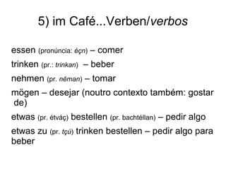 5) im Café...Verben/verbos
essen (pronúncia: éçn) – comer
trinken (pr.: trinkan) – beber
nehmen (pr. nêman) – tomar
mögen – desejar (noutro contexto também: gostar
de)
etwas (pr. étváç) bestellen (pr. bachtéllan) – pedir algo
etwas zu (pr. tçú) trinken bestellen – pedir algo para
beber
 