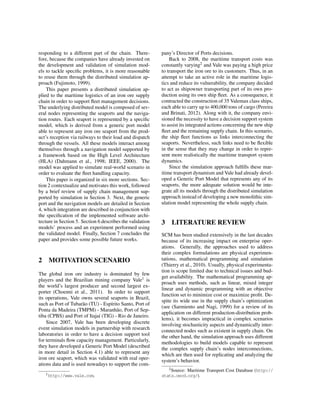 responding to a different part of the chain. There-
fore, because the companies have already invested on
the development and validation of simulation mod-
els to tackle speciﬁc problems, it is more reasonable
to reuse them through the distributed simulation ap-
proach (Fujimoto, 1999).
This paper presents a distributed simulation ap-
plied to the maritime logistics of an iron ore supply
chain in order to support ﬂeet management decisions.
The underlying distributed model is composed of sev-
eral nodes representing the seaports and the naviga-
tion routes. Each seaport is represented by a speciﬁc
model, which is derived from a generic port model
able to represent any iron ore seaport from the prod-
uct’s reception via railways to their load and dispatch
through the vessels. All these models interact among
themselves through a navigation model supported by
a framework based on the High Level Architecture
(HLA) (Dahmann et al., 1998; IEEE, 2000). The
model was applied to simulate real-world scenario in
order to evaluate the ﬂeet handling capacity.
This paper is organized in six more sections. Sec-
tion 2 contextualize and motivates this work, followed
by a brief review of supply chain management sup-
ported by simulation in Section 3. Next, the generic
port and the navigation models are detailed in Section
4, which integration are described in conjunction with
the speciﬁcation of the implemented software archi-
tecture in Section 5. Section 6 describes the validation
models’ process and an experiment performed using
the validated model. Finally, Section 7 concludes the
paper and provides some possible future works.
2 MOTIVATION SCENARIO
The global iron ore industry is dominated by few
players and the Brazilian mining company Vale1 is
the world’s largest producer and second largest ex-
porter (Choenni et al., 2011). In order to support
its operations, Vale owns several seaports in Brazil,
such as Port of Tubar˜ao (TU) - Esp´ırito Santo, Port of
Ponta da Madeira (TMPM) - Maranh˜ao, Port of Sep-
tiba (CPBS) and Port of Itaja´ı (TIG) - Rio de Janeiro.
Since 2007, Vale has been developing discrete
event simulation models in partnership with research
laboratories in order to have a decision support tool
for terminals ﬂow capacity management. Particularly,
they have developed a Generic Port Model (described
in more detail in Section 4.1) able to represent any
iron ore seaport, which was validated with real oper-
ations data and is used nowadays to support the com-
1http://www.vale.com.
pany’s Director of Ports decisions.
Back to 2008, the maritime transport costs was
constantly varying2 and Vale was paying a high price
to transport the iron ore to its customers. Thus, in an
attempt to take an active role in the maritime logis-
tics and reduce its vulnerability, the company decided
to act as shipowner transporting part of its own pro-
duction using its own ship ﬂeet. As a consequence, it
contracted the construction of 35 Valemax class ships,
each able to carry up to 400,000 tons of cargo (Pereira
and Brinati, 2012). Along with it, the company envi-
sioned the necessity to have a decision support system
to assist its integrated actions concerning the new ship
ﬂeet and the remaining supply chain. In this scenario,
the ship ﬂeet functions as links interconnecting the
seaports. Nevertheless, such links need to be ﬂexible
in the sense that they may change in order to repre-
sent more realistically the maritime transport system
dynamics.
Since the simulation approach fulﬁlls these mar-
itime transport dynamism and Vale had already devel-
oped a Generic Port Model that represents any of its
seaports, the more adequate solution would be inte-
grate all its models through the distributed simulation
approach instead of developing a new monolithic sim-
ulation model representing the whole supply chain.
3 LITERATURE REVIEW
SCM has been studied extensively in the last decades
because of its increasing impact on enterprise oper-
ations. Generally, the approaches used to address
their complex formulations are physical experimen-
tations, mathematical programming and simulation
(Thierry et al., 2010). Usually, physical experimenta-
tion is scope limited due to technical issues and bud-
get availability. The mathematical programming ap-
proach uses methods, such as linear, mixed integer
linear and dynamic programming with an objective
function set to minimize cost or maximize proﬁt. De-
spite its wide use in the supply chain’s optimization
(see (Sarmiento and Nagi, 1999) for a review of its
application on different production-distribution prob-
lems), it becomes impractical in complex scenarios
involving stochasticity aspects and dynamically inter-
connected nodes such as existent in supply chain. On
the other hand, the simulation approach uses different
methodologies to build models capable to represent
the complex supply chain’s nodes interconnections,
which are then used for replicating and analyzing the
system’s behavior.
2Source: Maritime Transport Cost Database (http://
stats.oecd.org/).
 