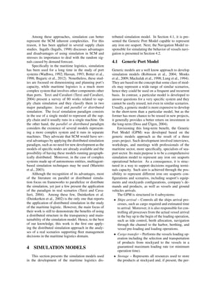 Among these approaches, simulation can better
represent the SCM inherent complexities. For this
reason, it has been applied in several supply chain
studies. Ingalls (Ingalls, 1998) discusses advantages
and disadvantages of using simulation in SCM and
stresses its importance to deal with the random sig-
nals caused by demand forecast.
Speciﬁcally in the maritime logistics, simulation
has been used for a long time in the study of port
systems (Wadhwa, 1992; Hassan, 1993; Botter et al.,
1998; Bugaric et al., 2012). Nonetheless, these stud-
ies are focused on dimensioning and planning port’s
capacity, while maritime logistics is a much more
complex system that involves other components other
than ports. Terzi and Cavalieri (Terzi and Cavalieri,
2004) present a survey of 80 works related to sup-
ply chain simulation and they classify them in two
major paradigms: local and parallel or distributed
simulation. The local simulation paradigm consists
in the use of a single model to represent all the sup-
ply chain and it usually runs in a single machine. On
the other hand, the parallel or distributed paradigm
considers the existence of several models represent-
ing a more complex system and it runs in separate
machines. They advocate that SCM would have sev-
eral advantages by applying the distributed simulation
paradigm, such as no need for new development as the
models of speciﬁc nodes are already available and the
possibility of having these models running geograph-
ically distributed. Moreover, in the case of complex
systems made up of autonomous entities, multiagent-
based simulation techniques may be used (Marietto
et al., 2003).
Although the recognition of its advantages, most
of the literature on parallel or distributed simula-
tion focus on frameworks to parallelize or distribute
the simulation, yet just a few present the application
of the paradigm in real scenarios (Terzi and Cava-
lieri, 2004). Among these few, Duinkerken et al.
(Duinkerken et al., 2002) is the only one that reports
the application of distributed simulation in the study
of the maritime logistic. However, the main focus of
their work is still to demonstrate the beneﬁts of using
a distributed structure in the transparency and main-
tainability of the simulation model. Hence, to the best
of our knowledge, this work is the ﬁrst one apply-
ing the distributed simulation approach in the analy-
ses of a real scenarios supporting ﬂeet management
decisions in the maritime logistics domain.
4 SIMULATION MODELS
This section presents the simulation models used
in the development of the maritime logistics dis-
tributed simulation model. In Section 4.1, it is pre-
sented the Generic Port Model capable to represent
any iron ore seaport. Next, the Navigation Model re-
sponsible for simulating the behavior of vessels navi-
gation is presented in Section 4.2.
4.1 Generic Port Model
Generic models are a well know approach to develop
simulation models (Robinson et al., 2004; Monks
et al., 2009; Mackulak et al., 1998; Lung et al., 1994).
They are based on the concept that some class of mod-
els may represent a wide range of similar scenarios,
hence they could be used on a frequent and recurrent
basis. In contrast, a particular model is developed to
answer questions for a very speciﬁc system and they
cannot be easily reused, not even in similar scenarios.
Usually, a generic model is more expensive to develop
in the short-term than a particular model, but as the
former has more chance to be reused in new projects,
it generally provides a better return on investment in
the long-term (Doss and ¨Ulgen, 2004).
Envisioning this long-term beneﬁt, the Generic
Port Model (GPM) was developed based on the
generic models approach as the result of a three
years project. Such development involved interviews,
workshops, and meetings with professionals of the
maritime sector, more speciﬁcally, specialists of sea-
port sector. Its main purpose is to be a comprehensive
simulation model to represent any iron ore seaports
operational behavior. As a consequence, it is struc-
tured in a way to support decisions regarding termi-
nals capacity. Such aim is achieved through the pos-
sibility to represent different iron ore seaports con-
ﬁgurations and scenarios, including seaport’s equip-
ments and stockyards conﬁgurations, company’s de-
mands and products, as well as vessels and ground
vehicles arrivals.
The GPM is structured in 4 subsystems:
• Ships arrival – Controls all the ships arrival pro-
cesses, such as cargo required and estimated time
to arrival. Moreover, it is also responsible for con-
trolling all processes from the actual vessel arrival
in the bay up to the begin of the loading operation,
such as tide control, berth allocation, navigation
through the channel to the harbor, berthing, and
vessel pre-loading and loading operations.
• Cargo transfer – Performs the vessels loading op-
eration including the selection and transportation
of products from stockyard to the vessels in a
guaranteed maximum loading rate (or minimum
operation time).
• Storage – Represents all resources used to store
the products at stockyard and, if present, the per-
 