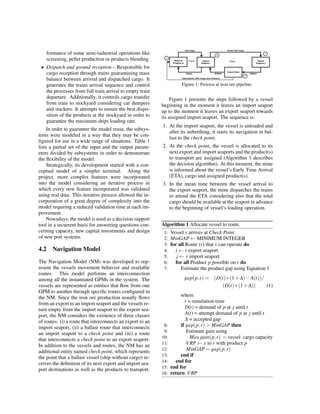formance of some semi-industrial operations like
screening, pellet production or products blending.
• Dispatch and ground reception – Responsible for
cargo reception through trains guaranteeing mass
balance between arrived and dispatched cargo. It
generates the trains arrival sequence and control
the processes from full train arrival to empty train
departure. Additionally, it controls cargo transfer
from train to stockyard considering car dumpers
and stackers. It attempts to ensure the best dispo-
sition of the products at the stockyard in order to
guarantee the maximum ships loading rate.
In order to guarantee the model reuse, the subsys-
tems were modeled in a way that they may be con-
ﬁgured for use in a wide range of situations. Table 1
lists a partial set of the input and the output param-
eters divided by subsystems in order to demonstrate
the ﬂexibility of the model.
Strategically, its development started with a con-
ceptual model of a simpler terminal. Along the
project, more complex features were incorporated
into the model considering an iterative process in
which every new feature incorporated was validated
using real data. This iterative process allowed the in-
corporation of a great degree of complexity into the
model requiring a reduced validation time at each im-
provement.
Nowadays, the model is used as a decision support
tool in a recurrent basis for answering questions con-
cerning capacity, new capital investments and design
of new port systems.
4.2 Navigation Model
The Navigation Model (NM) was developed to rep-
resent the vessels movement behavior and available
routes. This model performs an interconnection
among all the instantiated GPMs in the system. The
vessels are represented as entities that ﬂow from one
GPM to another through speciﬁc routes conﬁgured in
the NM. Since the iron ore production usually ﬂows
from an export to an import seaport and the vessels re-
turn empty from the import seaport to the export sea-
port, the NM considers the existence of three classes
of routes: (i) a route that interconnects an export to an
import seaport, (ii) a ballast route that interconnects
an import seaport to a check point and (iii) a route
that interconnects a check point to an export seaport.
In addition to the vessels and routes, the NM has an
additional entity named check point, which represents
the point that a ballast vessel (ship without cargo) re-
ceives the deﬁnition of its next export and import sea-
port destinations as well as the products to transport.
Figure 1: Process at iron ore pipeline.
Figure 1 presents the steps followed by a vessel
beginning in the moment it leaves an import seaport
up to the moment it leaves an export seaport towards
its assigned import seaport. The sequence is:
1. At the import seaport, the vessel is unloaded and
after its unberthing, it starts its navigation in bal-
last to the check point.
2. At the check point, the vessel is allocated to its
next export and import seaports and the product(s)
to transport are assigned (Algorithm 1 describes
the decision algorithm). At this moment, the mine
is informed about the vessel’s Early Time Arrival
(ETA), cargo and assigned product(s).
3. In the mean time between the vessel arrival to
the export seaport, the mine dispatches the trains
to attend the ETA considering also that the total
cargo should be available at the seaport in advance
to the beginning of vessel’s loading operation.
Algorithm 1 Allocate vessel to route.
1: Vessel v arrives at Check Point
2: MinGAP ← MINIMUM INTEGER
3: for all Route (r) that v can operate do
4: i ← r export seaport
5: j ← r import seaport
6: for all Product p possible on r do
7: Estimate the product gap using Equation 1
gap(p,r) = (D(t)∗(1+∆)−A(t))/
(D(t)∗(1+∆)) (1)
where
t = simulation time
D(t) = demand of p at j until t
A(t) = attempt demand of p at j until t
∆ = accepted gap
8: if gap(p,r) > MinGAP then
9: Estimate gain using
10: Max gain(p,r) = vessel cargo capacity
11: VRP ← v to r with product p
12: MinGAP = gap(p,r)
13: end if
14: end for
15: end for
16: return VRP
 