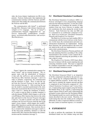 sides, the Arena Adapter implements two HLA com-
ponents: Federate-Ambassador that implements the
communication interface with the Federate and RTI-
Ambassador that enables the communication between
the Federate and the RTI.
The communication with Arena R
is performed
through DLL (Dynamic Link Library) functions de-
veloped in C++ language. The set of Arena R
’s
communication functions implemented are: init-
Process, shutdownIPC, readIPCQueue, writeIPC-
Queue, userInitializeMaxTimeAdvance and userGet-
MaxTimeAdvance.
Figure 2: Communication sequence diagram.
Figure 2 depicts the communication sequence be-
tween Arena R
and an external program. The se-
quence starts with the initialization of Simulator
A that calls the initProcess and userInitializeMax-
TimeAdvance DLL functions (messages 1 and 2) in
order to initialize, respectively, the communication
and the Simulator A clock. Next, it waits the sig-
nal from the External Program to start the simula-
tion execution (message 3). After receiving the sig-
nal, the model is executed synchronized to the simu-
lation time received from the External Program (mes-
sages 4 and 4.1). During the simulation, if Simula-
tor A wants to send an entity to another simulator, it
calls the element TASKS, which triggers a call to the
writeIPCQueue DLL function that receives the entity
data and send it to the External Program (messages
5 and 5.1). In order to transfer such data to another
simulator, the External Program sends the data to the
target’s Arena Adapter, which triggers the readIPC-
Queue DLL function to send the new entity data to the
model’s ARRIVALS element. Once received, the en-
tity is created in the simulation (messages 6 and 6.1).
At the end of the simulation, Simulator A calls the
shutdownIPC DLL function that ﬁnalizes the commu-
nication and the simulation (message 7).
5.2 Distributed Simulation Coordinator
The Distributed Simulation Coordinator (DSC) is a
Federate developed in Java programming language
and it has the following functions: (i) store the scenar-
ios information, (ii) coordinate the transfer of ships
(entities) from one Arena Federate to another, and
(iii) synchronize the clock among the several Arena
Federate. Each Federation has only one DSC and
it is structured in an architecture composed of lay-
ers: High Level Architecture, Distributed Simulation
Planning and Graphical User Interface.
The High Level Architecture layer enables DSC to
communicate with the Arena Federates in the Federa-
tion. In this layer, the communication and clock syn-
chronization mechanisms are implemented. Among
these functions, the synchronization is the most criti-
cal, which in this work was implemented as a conser-
vative clock synchronization.
The Distributed Simulation Planning performs all
the route planning functions according to the conﬁg-
ured demands in the scenario. It also controls the re-
strictions imposed concerning the possibility to allo-
cate a ship to a route.
The Graphical User Interface (GUI) layer allows
the users to interact with the system inputing data and
extracting simulation results. This layer is supported
by a database responsible to store the conﬁgured sce-
narios and output simulation results.
5.3 Distributed Integrated Model
The Distributed Integrated Model is an integration
of all the components described in the previous sec-
tions, which may be conﬁgured differently in order
to support different scenarios. In this work, the sce-
nario used to simulate the seaports network and ﬂeet
is comprised of one Federation composed of 1 Dis-
tributed Simulation Coordinator and 7 Arena Feder-
ates, 4 representing export seaports using the Generic
Port Model (Ports A, B, C and D), 2 representing the
import seaports (Ports E and F) and 1 representing the
navigation system which uses the Navigation Model.
This integrated model was used to perform the exper-
iments described in the next section. Therefore, it is
worth noting that since this model can be conﬁgured
differently in order to represent different scenarios in
the same context of maritime logistics, it is reusable.
6 EXPERIMENT
In order to perform the experiment, the developed
distributed model was ﬁrst validate using real data,
 
