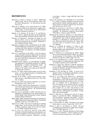 REFERENCES
Beresford, A., Pettit, S., and Liu, Y. (2011). Multimodal
supply chains: iron ore from australia to china. Sup-
ply Chain Management: An International Journal,
16(1):32–42.
Botter, R. C., Mendes, A. B., and de Souza, R. F. (1998).
Simulation model for the redesign of a supply distri-
bution system. In Proceedings of the 1998 Summer
Computer Simulation Conference.
Bugaric, U. S., Petrovic, D. B., Jeli, Z. V., and Petrovic,
D. V. (2012). Optimal utilization of the terminal for
bulk cargo unloading. Simulation, 88(12):1508–1521.
Choenni, A., Lehmann, J., Sewerski, M., Huber, R., and
Kirk, R. (2011). Iron ore: The competition between
brazil and australia for asian markets. Technical re-
port, Fundac¸˜ao Get´ulio Vargas.
Dahmann, J., Fujimoto, R. M., and Weatherly, R. M. (1998).
The DoD High Level Architecture: an update. In Pro-
ceedings of the 30th conference on Winter simulation,
pages 797–804, Los Alamitos, US. IEEE Computer
Society Press.
Doss, D. L. and ¨Ulgen, O. M. (2004). A case for generic,
custom-designed simulation applications for material
handling and manufacturing industries. In Proceed-
ings of the 2004 Brooks Automation’s Worldwide Au-
tomation Symposium.
Duinkerken, M. B., Ottjes, J. A., and Lodewijks, G. (2002).
The application of distributed simulation in TOMAS:
Redesigning a complex transportation model. In
Y¨ucesan, E., Cheng, C.-H., Snowdon, J. L., and
Charnes, J. M., editors, Proceedings of the 2002 Win-
ter Simulation Conference.
Everett, J. E. (1995). Improving the quality of iron ore ship-
ments. In International Congress on Modelling and
Simulation, pages 320–325.
Fujimoto, R. M. (1999). Parallel and Distribution Simu-
lation Systems. John Wiley & Sons, Inc., New York,
US, 1st edition.
Hassan, S. A. (1993). Port activity simulation: an overview.
SIGSIM Simul. Dig., 23(2):17–36.
Hieber, R. (2002). Supply Chain Management: A Collabo-
rative Performance Measurement Approach. Research
reports for industrial practice. vdf, Hochschulverlag
AG an der ETH Z¨urich.
Hoyt, D., Lee, H., and Singh, S. (2007). Rio tinto iron ore:
Challenges of globalization in the mining industry. In
Global Supply Chain Management Forum. Stanford
Graduate School of Business.
IEEE (2000). IEEE Standard for Modeling and Simulation
(M&S) High Level Architecture (HLA) - Framework
and Rules. IEEE Std. 1516-2000, 0:i–22.
Ingalls, R. G. (1998). The value of simulation in modeling
supply chains. In Proceedings of the 30th conference
on Winter simulation, pages 1371–1376, Los Alami-
tos, US. IEEE Computer Society Press.
Jain, S., Lim, C.-C., Gan, B.-P., and Low, Y.-H. (1999).
Criticality of detailed modeling in semiconductor sup-
ply chain simulation. In Proceedings of the 31st con-
ference on Winter simulation: Simulation—a bridge
to the future - Volume 1, pages 888–896, New York,
US. ACM.
Lung, C.-H., Cochran, J. K., Mackulak, G. T., and Urban,
J. E. (1994). Computer simulation software reuse by
generic/speciﬁc domain modeling approach. Interna-
tional Journal of Software Engineering and Knowl-
edge Engineering, 4(1):81–102.
Mackulak, G., Lawrence, F., and Colvin, T. (1998). Effec-
tive simulation model reuse: a case study for amhs
modeling. In Simulation Conference Proceedings,
1998. Winter, volume 2, pages 979–984.
Marietto, M. B., David, N., Sichman, J. S., and Coelho, H.
(2003). Requirements analysis of agent-based simula-
tion platforms: State of the art and new prospects. In
Sichman, J. S., Bousquet, F., and Davidsson, P., edi-
tors, Multi-Agent-Based Simulation II, volume 2581
of Lecture Notes in Computer Science, pages 125–
141. Springer.
Mentzer, J. T., DeWitt, W., Keebler, J. S., Min, S., Nix,
N. W., Smith, C. D., and Zacharia, Z. G. (2001).
Deﬁning supply chain management. Journal of Busi-
ness Logistics, 22(2):1–25.
Monks, T., Robinson, S., and Kotiadis, K. (2009). Model
reuse versus model development: Effects on credibil-
ity and learning. In Proceedings of the 2009 Winter
Simulation Conference (WSC), pages 767–778.
Pereira, N. N. and Brinati, H. L. (2012). Onshore ballast
water treatment: A viable option for major ports. Ma-
rine Pollution Bulletin, 64(11):2296–2304.
Robinson, S., Nance, R. E., Paul, R. J., Pidd, M., and Taylor,
S. J. E. (2004). Simulation model reuse: deﬁnitions,
beneﬁts and obstacles. Simulation Modelling Practice
and Theory, 12(7–8):479–494.
Sarmiento, A. M. and Nagi, R. (1999). A review of in-
tegrated analysis of production-distribution systems.
IIE Transactions, 31(11):1061–1074.
Silva, R. C. d. S., Brito, T. B., Botter, R. C., and Pereira,
N. N. (2011). Modeling of a closed-loop maritime
transportation system with discrete event simulation
and multi-criteria decision analysis. In Ao, S. I., Dou-
glas, C., Grundfest, W. S., and Burgstone, J., ed-
itors, Proceedings of the World Congress on Engi-
neering and Computer Science 2011 Vol II, WCECS
2011, October 19 - 21, 2011, San Francisco, USA,
Lecture Notes in Engineering and Computer Science,
pages 956–961. International Association of Engi-
neers, Newswood Limited.
Taylor, S., Bruzzone, A., Fujimoto, R., Gan, B. P., Strass-
burger, S., and Paul, R. (2002). Distributed simula-
tion and industry: potentials and pitfalls. In Simu-
lation Conference, 2002. Proceedings of the Winter,
volume 1, pages 688–694.
Terzi, S. and Cavalieri, S. (2004). Simulation in the supply
chain context: a survey. Comput. Ind., 53(1):3–16.
Thierry, C., Bel, G., and Thomas, A. (2010). The role
of modeling and simulation in supply chain manage-
ment. SCS M&S Magazine, 4:1–8.
Wadhwa, L. C. (1992). Planning operations of bulk loading
terminals by simulation. Journal of Waterway, Port,
Coastal, and Ocean Engineering, 118(3):300–315.
 
