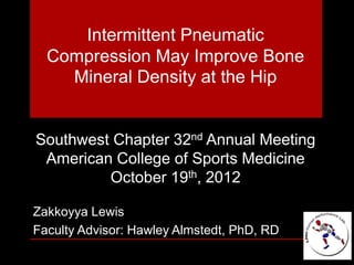 Intermittent Pneumatic
Compression May Improve Bone
Mineral Density at the Hip
Southwest Chapter 32nd Annual Meeting
American College of Sports Medicine
October 19th, 2012
Zakkoyya Lewis
Faculty Advisor: Hawley Almstedt, PhD, RD
 