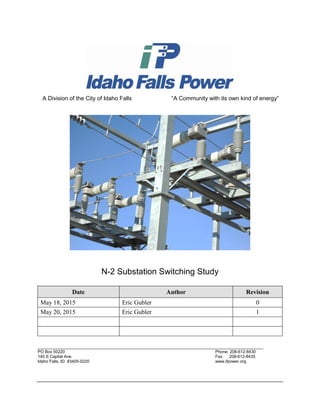 A Division of the City of Idaho Falls “A Community with its own kind of energy”
N-2 Substation Switching Study
Date Author Revision
May 18, 2015 Eric Gubler 0
May 20, 2015 Eric Gubler 1
_________________________________________________________________________________________________
PO Box 50220 Phone: 208-612-8430
140 S Capital Ave. Fax: 208-612-8435
Idaho Falls, ID 83405-0220 www.ifpower.org
 