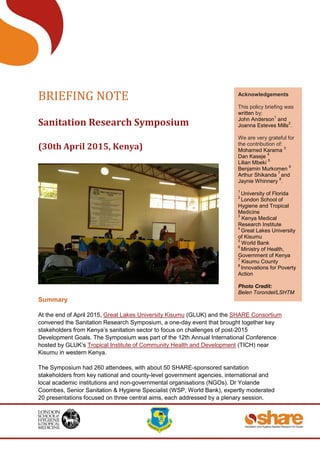 BRIEFING NOTE
Sanitation Research Symposium
(30th April 2015, Kenya)
Summary
At the end of April 2015, Great Lakes University Kisumu (GLUK) and the SHARE Consortium
convened the Sanitation Research Symposium, a one-day event that brought together key
stakeholders from Kenya’s sanitation sector to focus on challenges of post-2015
Development Goals. The Symposium was part of the 12th Annual International Conference
hosted by GLUK’s Tropical Institute of Community Health and Development (TICH) near
Kisumu in western Kenya.
The Symposium had 260 attendees, with about 50 SHARE-sponsored sanitation
stakeholders from key national and county-level government agencies, international and
local academic institutions and non-governmental organisations (NGOs). Dr Yolande
Coombes, Senior Sanitation & Hygiene Specialist (WSP, World Bank), expertly moderated
20 presentations focused on three central aims, each addressed by a plenary session.
Acknowledgements
This policy briefing was
written by:
John Anderson
1
and
Joanna Esteves Mills
2
.
We are very grateful for
the contribution of:
Mohamed Karama
3
Dan Kaseje
4
Lilian Mbeki
5
Benjamin Murkomen
6
Arthur Shikanda
7
and
Jaynie Whinnery
8
.
1
University of Florida
2
London School of
Hygiene and Tropical
Medicine
3
Kenya Medical
Research Institute
4
Great Lakes University
of Kisumu
5
World Bank
6
Ministry of Health,
Government of Kenya
7
Kisumu County
8
Innovations for Poverty
Action
Photo Credit:
Belen Torondel/LSHTM
Photo (left)
Credit:
 