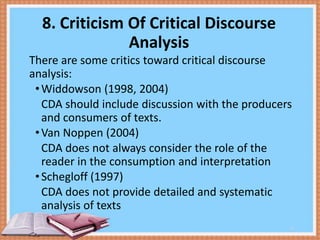8. Criticism Of Critical Discourse
Analysis
There are some critics toward critical discourse
analysis:
• Widdowson (1998, 2004)
CDA should include discussion with the producers
and consumers of texts.
• Van Noppen (2004)
CDA does not always consider the role of the
reader in the consumption and interpretation
• Schegloff (1997)
CDA does not provide detailed and systematic
analysis of texts
11

 