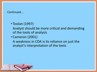 Continued...

• Toolan (1997)
Analyst should be more critical and demanding
of the tools of analysis
• Cameron (2001)
A weakness in CDA is its reliance on just the
analyst’s interpretation of the texts

12

 