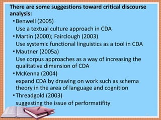 There are some suggestions toward critical discourse
analysis:
• Benwell (2005)
Use a textual culture approach in CDA
• Martin (2000); Fairclough (2003)
Use systemic functional linguistics as a tool in CDA
• Mautner (2005a)
Use corpus approaches as a way of increasing the
qualitative dimension of CDA
• McKenna (2004)
expand CDA by drawing on work such as schema
theory in the area of language and cognition
• Threadgold (2003)
suggesting the issue of performatifity
13

 