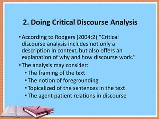 2. Doing Critical Discourse Analysis
• According to Rodgers (2004:2) “Critical
discourse analysis includes not only a
description in context, but also offers an
explanation of why and how discourse work.”
• The analysis may consider:
• The framing of the text
• The notion of foregrounding
• Topicalized of the sentences in the text
• The agent patient relations in discourse
4

 