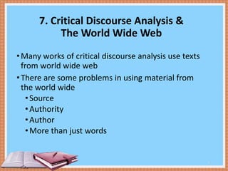 7. Critical Discourse Analysis &
The World Wide Web
• Many works of critical discourse analysis use texts
from world wide web
• There are some problems in using material from
the world wide
• Source
• Authority
• Author
• More than just words

9

 