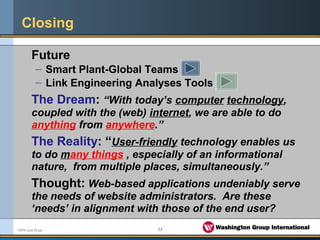 13FMPA June 05.ppt
Closing
Future
– Smart Plant-Global Teams
– Link Engineering Analyses Tools
The Dream: “With today’s computer technology,
coupled with the (web) internet, we are able to do
anything from anywhere.”
The Reality: “User-friendly technology enables us
to do many things , especially of an informational
nature, from multiple places, simultaneously.”
Thought: Web-based applications undeniably serve
the needs of website administrators. Are these
‘needs’ in alignment with those of the end user?
 