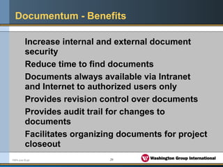 20FMPA June 05.ppt
Documentum - Benefits
Increase internal and external document
security
Reduce time to find documents
Documents always available via Intranet
and Internet to authorized users only
Provides revision control over documents
Provides audit trail for changes to
documents
Facilitates organizing documents for project
closeout
 