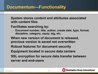21FMPA June 05.ppt
Documentum—Functionality
System stores content and attributes associated
with content files
Facilitates searching by:
– Document number, title, author, create date, type, format,
discipline, category, equip. tag, etc.
When new version of document is released,
previous version is saved not overwritten
Robust features for document security
Equipment located in secure data centers
SSL encryption for secure data transfer between
server and end-users
 