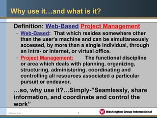 4FMPA June 05.ppt
Why use it…and what is it?
Definition: Web-Based Project Management
– Web-Based: That which resides somewhere other
than the user’s machine and can be simultaneously
accessed, by more than a single individual, through
an intra- or internet, or virtual office.
– Project Management: The functional discipline
or area which deals with planning, organizing,
structuring, administering, coordinating and
controlling all resources associated a particular
pursuit or endeavor.
…so, why use it?…Simply-”Seamlessly, share
information, and coordinate and control the
work”
 