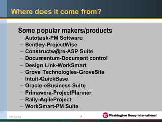 5FMPA June 05.ppt
Where does it come from?
Some popular makers/products
– Autotask-PM Software
– Bentley-ProjectWise
– Constructw@re-ASP Suite
– Documentum-Document control
– Design Link-WorkSmart
– Grove Technologies-GroveSite
– Intuit-QuickBase
– Oracle-eBusiness Suite
– Primavera-ProjectPlanner
– Rally-AgileProject
– WorkSmart-PM Suite
 