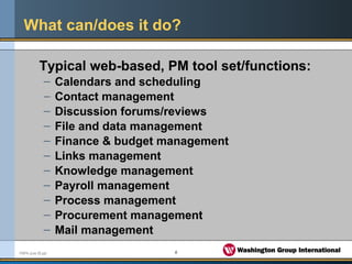 6FMPA June 05.ppt
What can/does it do?
Typical web-based, PM tool set/functions:
– Calendars and scheduling
– Contact management
– Discussion forums/reviews
– File and data management
– Finance & budget management
– Links management
– Knowledge management
– Payroll management
– Process management
– Procurement management
– Mail management
 